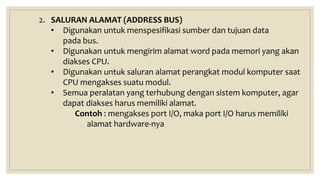 2. SALURAN ALAMAT (ADDRESS BUS)
• Digunakan untuk menspesifikasi sumber dan tujuan data
pada bus.
• Digunakan untuk mengirim alamat word pada memori yang akan
diakses CPU.
• Digunakan untuk saluran alamat perangkat modul komputer saat
CPU mengakses suatu modul.
• Semua peralatan yang terhubung dengan sistem komputer, agar
dapat diakses harus memiliki alamat.
Contoh : mengakses port I/O, maka port I/O harus memiliki
alamat hardware-nya
 