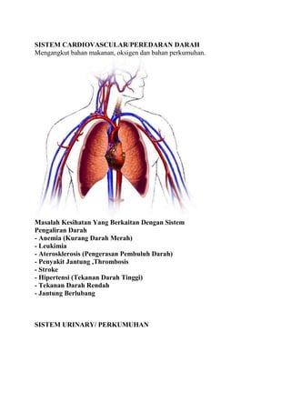 SISTEM CARDIOVASCULAR/PEREDARAN DARAHMengangkut bahan makanan, oksigen dan bahan perkumuhan.Masalah Kesihatan Yang Berkaitan Dengan SistemPengaliran Darah- Anemia (Kurang Darah Merah)- Leukimia - Aterosklerosis (Pengerasan Pembuluh Darah) - Penyakit Jantung ,Thrombosis- Stroke- Hipertensi (Tekanan Darah Tinggi)- Tekanan Darah Rendah- Jantung BerlubangSISTEM URINARY/ PERKUMUHANMenyingkirkan hasil buangan dari tubuh.Masalah Kesihatan Yang Berkaitan Dengan Sistem Perkumuhan-Sembelit- Sakit Buah Pinggang,Batu Karang- Kencing Berdarah- Buasir- SenggugutSISTEM RESPIRATORY/PERNAFASANMembawa oksigen ke dalam darah dan menyingkirkan karbon dioksida dari tubuh.Masalah Kesihatan Yang Berkaitan Dengan Sistem Pernafasan.- Selsema- Influenza- Asma (Lelah)- Tuberkulosis- Laringitis (Sakit Tekak)- Sinusitis (Resdung),bronkitis,Pnuemonea- Barah Paru-paru- Batuk KokolSISTEM DIGESTIVE/PENCERNAANMenghuraikan makanan kepada bentuk yang ringkas , larut dan boleh diserap.Masalah Kesihatan Yang Berkaitan Dengan Sistem Pencernaan- Gingivitis (Radang Gusi)- Disfagia (Kesukaran Menelan)- Kanser Perut, Batu Hempedu- Sembelit,Diabetis- Cirit-birit- Hepatitis- Gastrik, Ulser- Muntah DarahSISTEM NERVOUSE/SARAFMengesan serta bergerak balas terhadap rangsangan.Masalah kesihatan berkaitan sistem saraf.-Hemiplegia (lumpuh sebelah badan).-Paraplegia (lumpuh bawah badan).-Epilepsi (serangan sawan).-Parkinson, Cereberal Palsy,Stroke,Koma-Sinkope (pengsan dan pitam).Ensefalitis (strok akibat jangkitan virus).SISTEM MUSCULOSKELETAL/OTOT, TULANG DAN SENDI.Berfungsi melakukan pergerakan dan aktiviti fizikalMasalah kesihatan yang berkaitan dengan sistem otot, tulang dan sendi.-Radang sendi (jangkitan bakteria).-Gout.Uric Acid-Sakit tulang belakang,Scoliosis, slip disc-Barah tulang.-Riket (penyakit kekurangan kalsium).-Miastenia Gravis (lemah otot yang berlebihan).EYES/MATABerfungsi sebagai organ pandangan, menghantar maklumat ke otakMasalah kesihatan yang berkaitan dengan mata.-Conjunctivitis (radang pada konjunktiva)-Ketumbit.-Cataract (Selaput mata).Glaucoma-Trakoma (jangkitan virus).SKIN/KULITOrgan yang terbesar bertindak sebagai pelindung dan reseptor deria rasaMasalah kesihatan yang berkaitan dengan kulit.-Jerawat.-Kudis buta.-Kurap (jangkitan fungus).-Panau.-Athelete’s foot (kaki makan air).-Alergi dan gatal kulit.-ekzema (alergi).-Ruam panas.-Psoriasis.-Sopak.-Kayap (jangkitan virus).-Campak.Sesetengah Organ adalah Reflektor untuk Diagnosis PenyakitSOME HUMAN ORGAN IS REFLECTOR FOR DIAGNOSING DISORDERTELINGABerkaitan dengan buah pinggang.Telinga rasa tersumbatBuah pinggang mengandungi racun yang berlebihan.kurang oksigen ke OtakTelinga berdengungMengimbangi fungsi buah pinggang yang lemah. Telinga berlubangTapak kaki terasa letih dan sakit ketika bangun pagi dan sakit itu hilang setelah berjalan-jalan.KULIT/SKINPeluh/SWEATa) Peluh masin/sweat salty - Badan mengandungi asid urik yang berlebihan/excessive uric acidb) Peluh berbau /sweat strong odour- Badan menyingkirkan racun melalui perpeluhan./eliminating toxinKudis dan Bisul./exzema and carbuncleBadan menyingkirkan racun-racun yang berlemak dan tidak larut dalam air.Eliminating oily toxinKulit gatal dan keluar ruam.Proses menyingkirkan racun yang larut dalam air.Kulit pecah dan berair.Proses pembuangan racun yang larut dalam air.Rambut gugur.Menandakan fungsi buah pinggang lemah.Stress,masaalah hormonSENDI-SENDI, TANGAN, KAKI/Joints,hand & legSendi sakita) Rasa panasMenunjukan terdapat luka dibahagian dalam sendi berkenaan dan tanda-tanda penyakit pirai (GOUT).b) Tidak rasa panasTanda-tanda sakit lenguh (rheumatism).c) Sakit dibahagian bahu.Menandakan saluran darah telah menjadi keras dan fungsi metabolisma badan tidak seimbang.Kebas tanganPengaliran darah dibahagian atas badan tidak lancar.Kebas tangan kiri sehingga lengan.Tanda-tanda lemah atau sakit jantung.Kebas kaki.Pengaliran darah dibahagian bawah tidak lancar.Aterosklerosis, DiabetisSakit tapak kaki.Menandakan buah pinggang lemah.Sakit tumit kaki.Menandakan lemah alat kelamin, Rahim,Buasir.Rasa panas di tapak kaki.Pengimbangan fungsi buah pinggang akibat lemah tenaga batin.MULUT/ KERONGKONGMeloyakan/ MuntahPembuangan bahan beracun dari bahagian perut.Muntah darahPembuangan tisu yang sudah musnah dibahagian kerongkong dan paru-paru.a) Darah merah - misalnya penyakit batuk kering.b) Darah hitam - pembuangan tisu yang sudah musnah dibahagian perut misalnya ulser.Lidah rasa tegang.Tanda sakit jantung.Keluar air liur yang pekat.Proses pembuangan racun dari kerongkong akibat jangkitan kuman atau barah kerongkong. begukKEPALATindakbalas yang berlaku di bahagian kepala secara amnya mempunyai kaitan dengan sistem pengaliran darah, jantung dan urat saraf otak.Pening/ sakit di bahagian depan kepala.menandakan sakit tekanan jiwa (neurosis) akibat bebanan mentak dan banyak berfikir.Pening/ sakit dibahagian belakang kepala.menandakan penyakit tekanan darah.a) Bahagian atas - menunjukan penyakit tekanan darah tinggi ataub) Bahagian bawah ( tengkuk) - tekanan darah rendah.Sakit kepala dan rasa gas keluar dari telinga.Menandakan sakit migraine.Bisul terjadi di kepala.Menandakan proses pembuangan racun sedang berlaku. Berkaitan penyakit migraine.Rasa pening memusing kepala.Tanda kurang darah atau pengaliran darah tidak lancar.KENCINGKencing kerap.Menunjukan buah pinggang mengandungi kotoran yang berlebihan.Air kencing berkapur.Menunjukan penyakit batu karang dalam buah pinggang.Air kencing berminyak.Menunjukan buah pinggang mengandungi kotoran berlemak.Air kencing pekat bewarna coklat.Menandakan proses pembuangan racun sedang berlaku.Air kencing berdarah.Penyakit batu karang. Buah pinggang luka.BUANG AIR BESARCirit-birit/ kerap buang air besar.Membersihkan kotoran/ keracunan dari usus besar.Sembelit.Membersihkan kotoran/ keracunan dari usus kecil.Najis berdarahDarah merahMasalah penyakit buasir atau barah di bahagian usus.Najis berwarna hitamMenunjukan proses pembuangan racun di bahagian usus sedang berlaku.REAKSI BADANBadan rasa sakit.Segala kesakitan badan secara umumnya adalah disebabkan oleh saluran darah dan saluran pembuluh darah tersumbat.a) sakit menyucuk - proses pengimbangan urat saraf.b) sakit sengal - menandakan luka di dalam badan.c) sakit menyentap - proses pengimbangan urat saraf yang berkaitan dengan organ-organ tubuh badan.d) sakit menegang - proses melancarkan pengaliran darah.Badan terasa berat, malas, lenguh.Badan mengandungi asid yang berlebihan, proses pengimbangan sedang berlaku.Badan terasa panas.Badan mengandungi asid/toksin yang berlebihan,.Menandakan badan memerlukan banyak air untuk menjalankan proses pembuangan.<br />