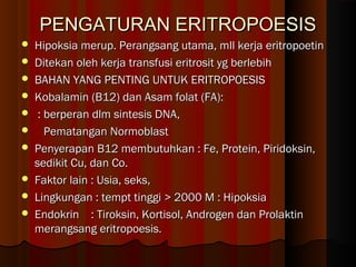 PENGATURAN ERITROPOESISPENGATURAN ERITROPOESIS
 Hipoksia merup. Perangsang utama, mll kerja eritropoetinHipoksia merup. Perangsang utama, mll kerja eritropoetin
 Ditekan oleh kerja transfusi eritrosit yg berlebihDitekan oleh kerja transfusi eritrosit yg berlebih
 BAHAN YANG PENTING UNTUK ERITROPOESISBAHAN YANG PENTING UNTUK ERITROPOESIS
 Kobalamin (B12) dan Asam folat (FA):Kobalamin (B12) dan Asam folat (FA):
 : berperan dlm sintesis DNA,: berperan dlm sintesis DNA,
 Pematangan NormoblastPematangan Normoblast
 Penyerapan B12 membutuhkan : Fe, Protein, Piridoksin,Penyerapan B12 membutuhkan : Fe, Protein, Piridoksin,
sedikit Cu, dan Co.sedikit Cu, dan Co.
 Faktor lain : Usia, seks,Faktor lain : Usia, seks,
 Lingkungan : tempt tinggi > 2000 M : HipoksiaLingkungan : tempt tinggi > 2000 M : Hipoksia
 Endokrin : Tiroksin, Kortisol, Androgen dan ProlaktinEndokrin : Tiroksin, Kortisol, Androgen dan Prolaktin
merangsang eritropoesis.merangsang eritropoesis.
 