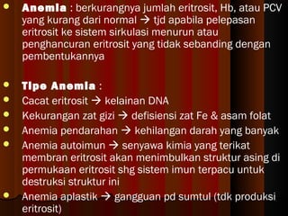  Anemia : berkurangnya jumlah eritrosit, Hb, atau PCV
yang kurang dari normal  tjd apabila pelepasan
eritrosit ke sistem sirkulasi menurun atau
penghancuran eritrosit yang tidak sebanding dengan
pembentukannya
 Tipe Anemia :
 Cacat eritrosit  kelainan DNA
 Kekurangan zat gizi  defisiensi zat Fe & asam folat
 Anemia pendarahan  kehilangan darah yang banyak
 Anemia autoimun  senyawa kimia yang terikat
membran eritrosit akan menimbulkan struktur asing di
permukaan eritrosit shg sistem imun terpacu untuk
destruksi struktur ini
 Anemia aplastik  gangguan pd sumtul (tdk produksi
eritrosit)
 