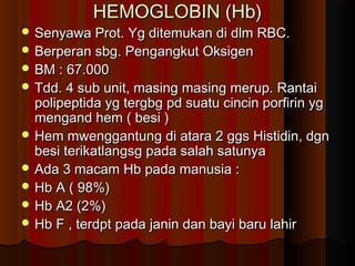 HEMOGLOBIN (Hb)HEMOGLOBIN (Hb)
 Senyawa Prot. Yg ditemukan di dlm RBC.Senyawa Prot. Yg ditemukan di dlm RBC.
 Berperan sbg. Pengangkut OksigenBerperan sbg. Pengangkut Oksigen
 BM : 67.000BM : 67.000
 Tdd. 4 sub unit, masing masing merup. RantaiTdd. 4 sub unit, masing masing merup. Rantai
polipeptida yg tergbg pd suatu cincin porfirin ygpolipeptida yg tergbg pd suatu cincin porfirin yg
mengand hem ( besi )mengand hem ( besi )
 Hem mwenggantung di atara 2 ggs Histidin, dgnHem mwenggantung di atara 2 ggs Histidin, dgn
besi terikatlangsg pada salah satunyabesi terikatlangsg pada salah satunya
 Ada 3 macam Hb pada manusia :Ada 3 macam Hb pada manusia :
 Hb A ( 98%)Hb A ( 98%)
 Hb A2 (2%)Hb A2 (2%)
 Hb F , terdpt pada janin dan bayi baru lahirHb F , terdpt pada janin dan bayi baru lahir
 
