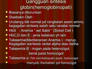 Gangguan sintesisGangguan sintesis
globin(hemoglobinopati)globin(hemoglobinopati)
 Biasanya diturunkanBiasanya diturunkan
 Disebakn Oleh :Disebakn Oleh :
 Urutanyg tdk normal pd rangkaian asam amino,Urutanyg tdk normal pd rangkaian asam amino,
kegagalan sintesis salah satu ranatai normalkegagalan sintesis salah satu ranatai normal
 HbS : Anemia “ sel Sabit “ (Sickel Cell )HbS : Anemia “ sel Sabit “ (Sickel Cell )
 HbC,D dan E : jenis kelainan yh lainHbC,D dan E : jenis kelainan yh lain
 Talasemia(Mediteranian Anemia ) : merup.Talasemia(Mediteranian Anemia ) : merup.
Kegagalan sisntesis rantai alpha atau bethaKegagalan sisntesis rantai alpha atau betha
 Talasemia B : ringan pada heterozigotTalasemia B : ringan pada heterozigot
 berat pada homozigotberat pada homozigot
 Talasemia a :Talasemia a :Tdk membahayakn pada heterozigotTdk membahayakn pada heterozigot
 menyeb. Kematian pd homozigotmenyeb. Kematian pd homozigot
 