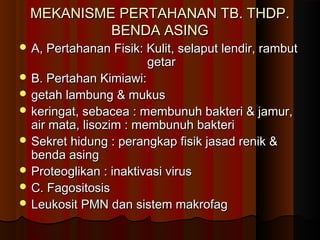 MEKANISME PERTAHANAN TB. THDP.MEKANISME PERTAHANAN TB. THDP.
BENDA ASINGBENDA ASING
 A, Pertahanan Fisik: Kulit, selaput lendir, rambutA, Pertahanan Fisik: Kulit, selaput lendir, rambut
getargetar
 B. Pertahan Kimiawi:B. Pertahan Kimiawi:
 getah lambung & mukusgetah lambung & mukus
 keringat, sebacea : membunuh bakteri & jamur,keringat, sebacea : membunuh bakteri & jamur,
air mata, lisozim : membunuh bakteriair mata, lisozim : membunuh bakteri
 Sekret hidung : perangkap fisik jasad renik &Sekret hidung : perangkap fisik jasad renik &
benda asingbenda asing
 Proteoglikan : inaktivasi virusProteoglikan : inaktivasi virus
 C. FagositosisC. Fagositosis
 Leukosit PMN dan sistem makrofagLeukosit PMN dan sistem makrofag
 