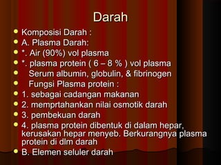DarahDarah
 Komposisi Darah :Komposisi Darah :
 A. Plasma Darah:A. Plasma Darah:
 *. Air (90%) vol plasma*. Air (90%) vol plasma
 *. plasma protein ( 6 – 8 % ) vol plasma*. plasma protein ( 6 – 8 % ) vol plasma
 Serum albumin, globulin, & fibrinogenSerum albumin, globulin, & fibrinogen
 Fungsi Plasma protein :Fungsi Plasma protein :
 1. sebagai cadangan makanan1. sebagai cadangan makanan
 2. memprtahankan nilai osmotik darah2. memprtahankan nilai osmotik darah
 3. pembekuan darah3. pembekuan darah
 4. plasma protein dibentuk di dalam hepar,4. plasma protein dibentuk di dalam hepar,
kerusakan hepar menyeb. Berkurangnya plasmakerusakan hepar menyeb. Berkurangnya plasma
protein di dlm darahprotein di dlm darah
 B. Elemen seluler darahB. Elemen seluler darah
 