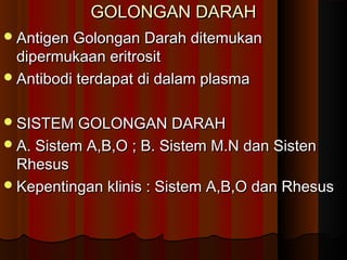 GOLONGAN DARAHGOLONGAN DARAH
Antigen Golongan Darah ditemukanAntigen Golongan Darah ditemukan
dipermukaan eritrositdipermukaan eritrosit
Antibodi terdapat di dalam plasmaAntibodi terdapat di dalam plasma
SISTEM GOLONGAN DARAHSISTEM GOLONGAN DARAH
A. Sistem A,B,O ; B. Sistem M.N dan SistenA. Sistem A,B,O ; B. Sistem M.N dan Sisten
RhesusRhesus
Kepentingan klinis : Sistem A,B,O dan RhesusKepentingan klinis : Sistem A,B,O dan Rhesus
 