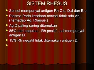 SISTEM RHESUSSISTEM RHESUS
 Sel sel mempunyai antigen Rh C,c. D,d dan E,eSel sel mempunyai antigen Rh C,c. D,d dan E,e
 Plasma Pada keadaan normal tidak ada Ab.Plasma Pada keadaan normal tidak ada Ab.
( terhadap Ag. Rhesus )( terhadap Ag. Rhesus )
 Ag.D paling sering ditemukanAg.D paling sering ditemukan
 85% dari populasi , Rh positif , sel mempunyai85% dari populasi , Rh positif , sel mempunyai
antigen D.antigen D.
 15% Rh negatif tidak ditemukan antigen D.15% Rh negatif tidak ditemukan antigen D.

 