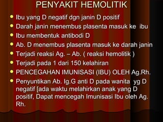 PENYAKIT HEMOLITIKPENYAKIT HEMOLITIK
 Ibu yang D negatif dgn janin D positifIbu yang D negatif dgn janin D positif
 Darah janin menembus plasenta masuk ke ibuDarah janin menembus plasenta masuk ke ibu
 Ibu membentuk antibodi DIbu membentuk antibodi D
 Ab. D menembus plasenta masuk ke darah janinAb. D menembus plasenta masuk ke darah janin
 Terjadi reaksi Ag. – Ab. ( reaksi hemolitik )Terjadi reaksi Ag. – Ab. ( reaksi hemolitik )
 Terjadi pada 1 dari 150 kelahiranTerjadi pada 1 dari 150 kelahiran
 PENCEGAHAN IMUNISASI (IBU) OLEH Ag.Rh.PENCEGAHAN IMUNISASI (IBU) OLEH Ag.Rh.
 Penyuntikan Ab. Ig.G anti D pada wanita yg DPenyuntikan Ab. Ig.G anti D pada wanita yg D
negatif [ada waktu melahirkan anak yang Dnegatif [ada waktu melahirkan anak yang D
positif, Dapat mencegah Imunisasi Ibu oleh Ag.positif, Dapat mencegah Imunisasi Ibu oleh Ag.
Rh.Rh.
 