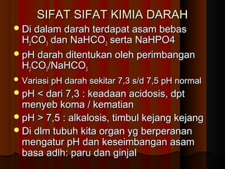 SIFAT SIFAT KIMIA DARAHSIFAT SIFAT KIMIA DARAH
Di dalam darah terdapat asam bebasDi dalam darah terdapat asam bebas
HH22COCO33 dan NaHCOdan NaHCO33 serta NaHPO4serta NaHPO4
pH darah ditentukan oleh perimbanganpH darah ditentukan oleh perimbangan
HH22COCO33/NaHCO/NaHCO33
 Variasi pH darah sekitar 7,3 s/d 7,5 pH normalVariasi pH darah sekitar 7,3 s/d 7,5 pH normal
pH < dari 7,3 : keadaan acidosis, dptpH < dari 7,3 : keadaan acidosis, dpt
menyeb koma / kematianmenyeb koma / kematian
pH > 7,5 : alkalosis, timbul kejang kejangpH > 7,5 : alkalosis, timbul kejang kejang
Di dlm tubuh kita organ yg berperananDi dlm tubuh kita organ yg berperanan
mengatur pH dan keseimbangan asammengatur pH dan keseimbangan asam
basa adlh: paru dan ginjalbasa adlh: paru dan ginjal
 