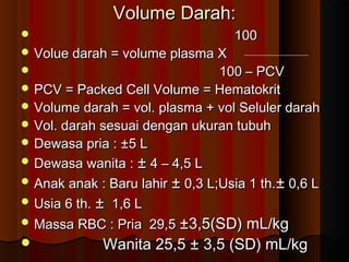 Volume Darah:Volume Darah:
 100100
 Volue darah = volume plasma XVolue darah = volume plasma X
 100 – PCV100 – PCV
 PCV = Packed Cell Volume = HematokritPCV = Packed Cell Volume = Hematokrit
 Volume darah = vol. plasma + vol Seluler darahVolume darah = vol. plasma + vol Seluler darah
 Vol. darah sesuai dengan ukuran tubuhVol. darah sesuai dengan ukuran tubuh
 Dewasa pria : ±5 LDewasa pria : ±5 L
 Dewasa wanita :Dewasa wanita : ±± 4 – 4,5 L4 – 4,5 L
 Anak anak : Baru lahirAnak anak : Baru lahir ±± 0,3 L;Usia 1 th.0,3 L;Usia 1 th.±± 0,6 L0,6 L
 Usia 6 th.Usia 6 th. ±± 1,6 L1,6 L
 Massa RBC : Pria 29,5Massa RBC : Pria 29,5 ±3,5(SD) mL/kg±3,5(SD) mL/kg
 Wanita 25,5 ± 3,5 (SD) mL/kgWanita 25,5 ± 3,5 (SD) mL/kg
 