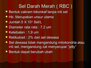 Sel Darah Merah ( RBC )Sel Darah Merah ( RBC )
 Bentuk cakram bikonkaf tanpa inti selBentuk cakram bikonkaf tanpa inti sel
 Hb. Merupakan unsur utamaHb. Merupakan unsur utama
 Jumlah 5 X 10Jumlah 5 X 101212
Sel/LSel/L
 Diameter rata rata : 7,2 umDiameter rata rata : 7,2 um
 Ketebalan : 1,9 umKetebalan : 1,9 um
 Retikulosit : 2% dari sel dewasaRetikulosit : 2% dari sel dewasa
 Sel dewasa tidak mengandung mitokondria atauSel dewasa tidak mengandung mitokondria atau
inti sel, mengandung zat menyerupai “jelly”inti sel, mengandung zat menyerupai “jelly”
 Bentuk dapat berubah ubahBentuk dapat berubah ubah
 