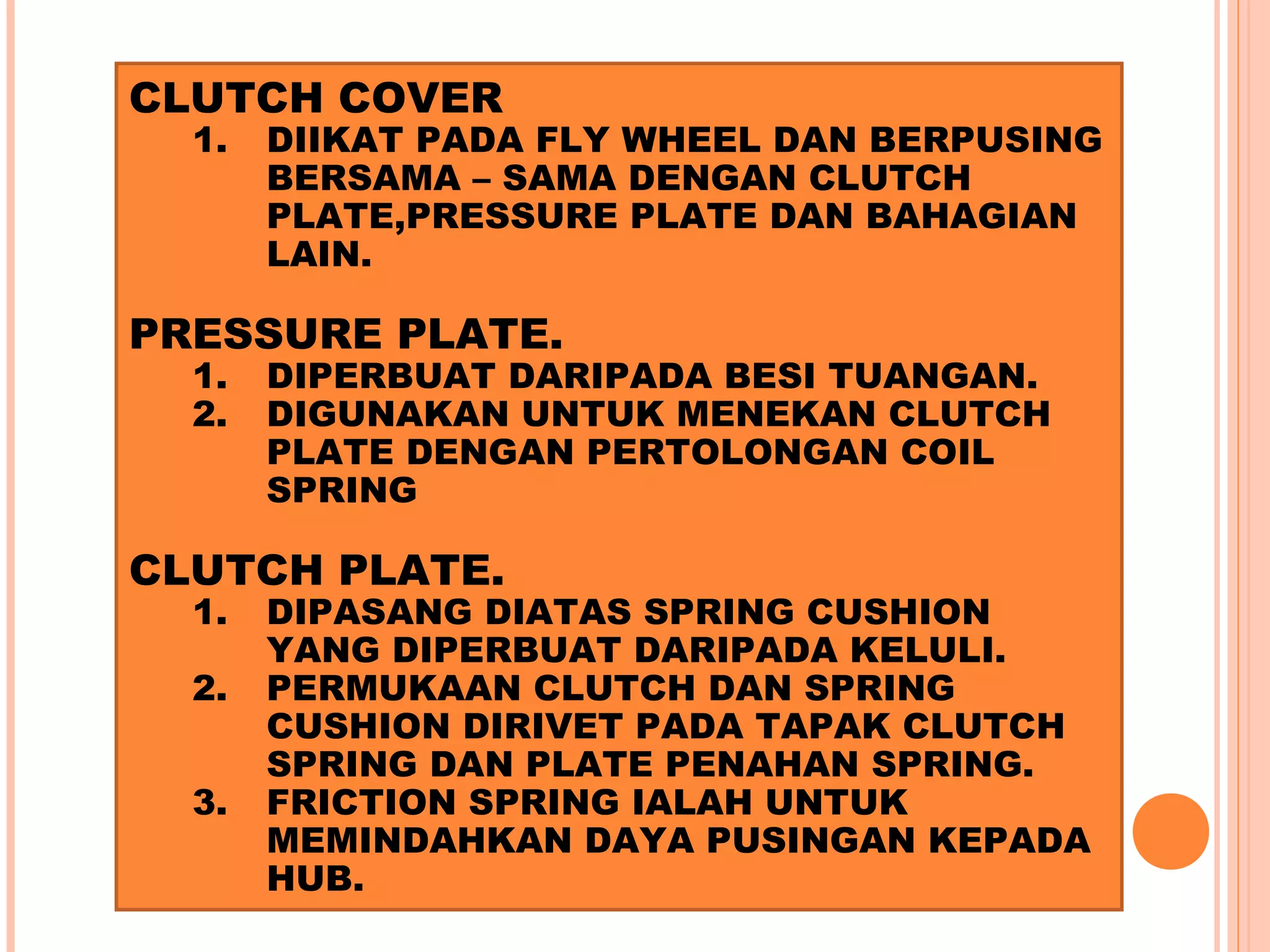 CLUTCH COVER
  1.   DIIKAT PADA FLY WHEEL DAN BERPUSING
       BERSAMA – SAMA DENGAN CLUTCH
       PLATE,PRESSURE PLATE DAN BAHAGIAN
       LAIN.

PRESSURE PLATE.
  1.   DIPERBUAT DARIPADA BESI TUANGAN.
  2.   DIGUNAKAN UNTUK MENEKAN CLUTCH
       PLATE DENGAN PERTOLONGAN COIL
       SPRING

CLUTCH PLATE.
  1.   DIPASANG DIATAS SPRING CUSHION
       YANG DIPERBUAT DARIPADA KELULI.
  2.   PERMUKAAN CLUTCH DAN SPRING
       CUSHION DIRIVET PADA TAPAK CLUTCH
       SPRING DAN PLATE PENAHAN SPRING.
  3.   FRICTION SPRING IALAH UNTUK
       MEMINDAHKAN DAYA PUSINGAN KEPADA
       HUB.
 