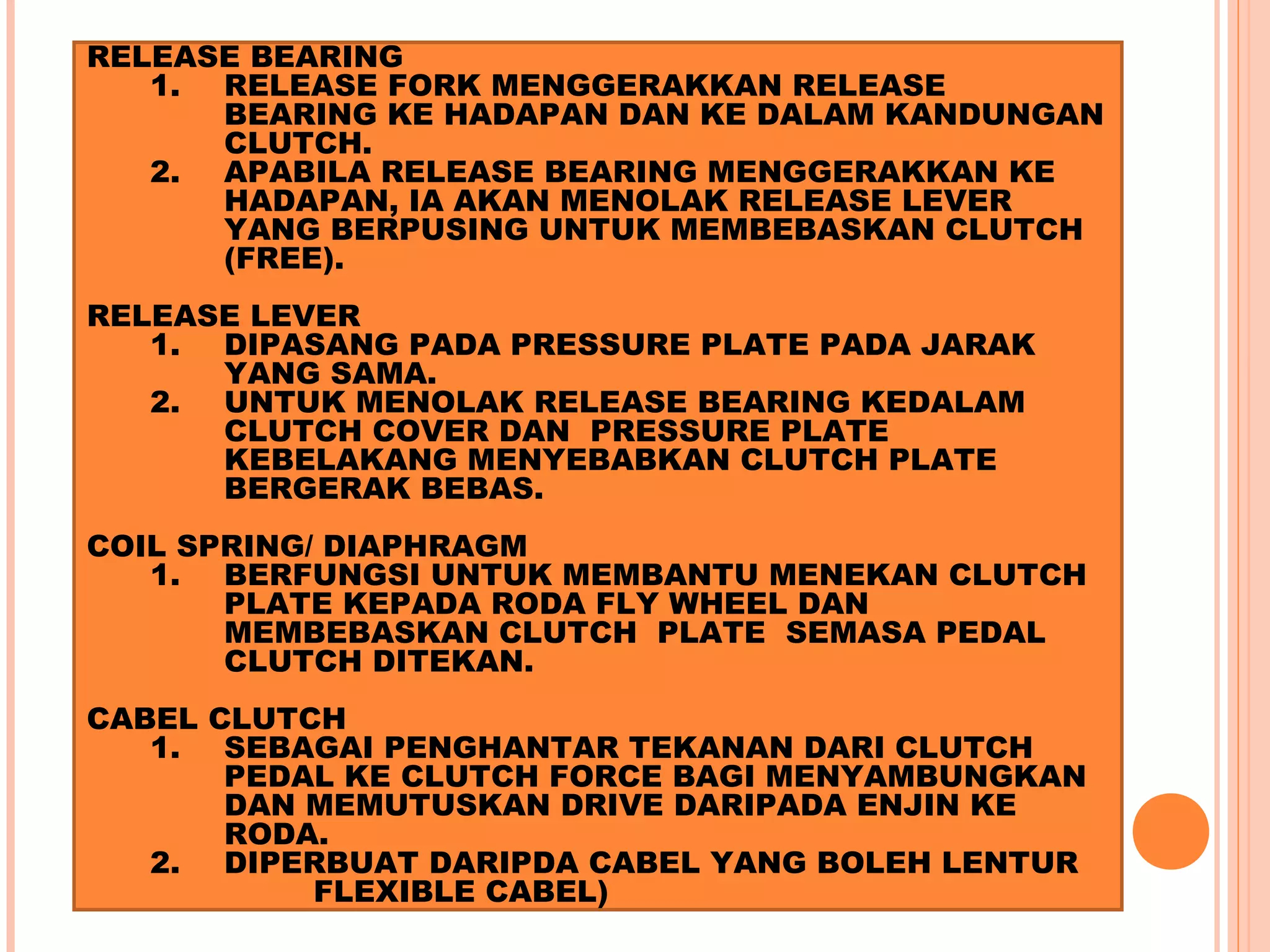 RELEASE BEARING
   1. RELEASE FORK MENGGERAKKAN RELEASE
      BEARING KE HADAPAN DAN KE DALAM KANDUNGAN
      CLUTCH.
   2. APABILA RELEASE BEARING MENGGERAKKAN KE
      HADAPAN, IA AKAN MENOLAK RELEASE LEVER
      YANG BERPUSING UNTUK MEMBEBASKAN CLUTCH
      (FREE).
RELEASE LEVER
   1. DIPASANG PADA PRESSURE PLATE PADA JARAK
      YANG SAMA.
   2. UNTUK MENOLAK RELEASE BEARING KEDALAM
      CLUTCH COVER DAN PRESSURE PLATE
      KEBELAKANG MENYEBABKAN CLUTCH PLATE
      BERGERAK BEBAS.
COIL SPRING/ DIAPHRAGM
   1. BERFUNGSI UNTUK MEMBANTU MENEKAN CLUTCH
       PLATE KEPADA RODA FLY WHEEL DAN
       MEMBEBASKAN CLUTCH PLATE SEMASA PEDAL
       CLUTCH DITEKAN.
CABEL CLUTCH
   1. SEBAGAI PENGHANTAR TEKANAN DARI CLUTCH
       PEDAL KE CLUTCH FORCE BAGI MENYAMBUNGKAN
       DAN MEMUTUSKAN DRIVE DARIPADA ENJIN KE
       RODA.
   2. DIPERBUAT DARIPDA CABEL YANG BOLEH LENTUR
           FLEXIBLE CABEL)
 