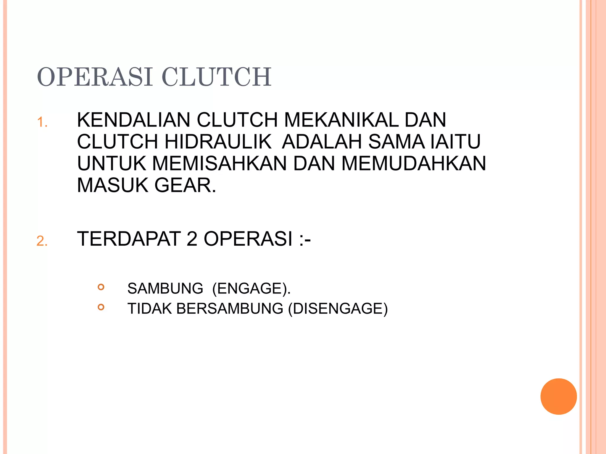 OPERASI CLUTCH
1.   KENDALIAN CLUTCH MEKANIKAL DAN
     CLUTCH HIDRAULIK ADALAH SAMA IAITU
     UNTUK MEMISAHKAN DAN MEMUDAHKAN
     MASUK GEAR.

2.   TERDAPAT 2 OPERASI :-

         SAMBUNG (ENGAGE).
         TIDAK BERSAMBUNG (DISENGAGE)
 
