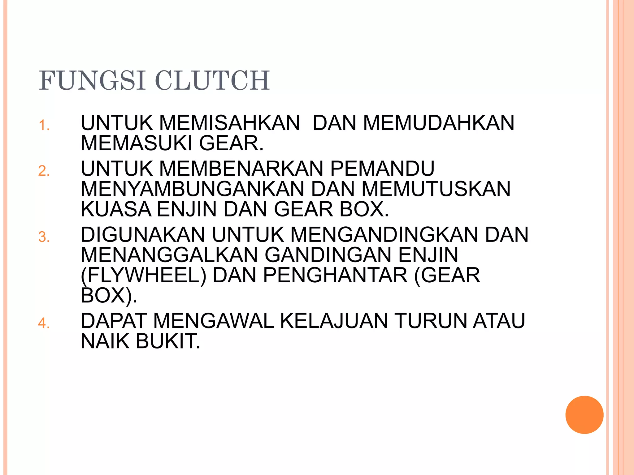 FUNGSI CLUTCH
1.   UNTUK MEMISAHKAN DAN MEMUDAHKAN
     MEMASUKI GEAR.
2.   UNTUK MEMBENARKAN PEMANDU
     MENYAMBUNGANKAN DAN MEMUTUSKAN
     KUASA ENJIN DAN GEAR BOX.
3.   DIGUNAKAN UNTUK MENGANDINGKAN DAN
     MENANGGALKAN GANDINGAN ENJIN
     (FLYWHEEL) DAN PENGHANTAR (GEAR
     BOX).
4.   DAPAT MENGAWAL KELAJUAN TURUN ATAU
     NAIK BUKIT.
 