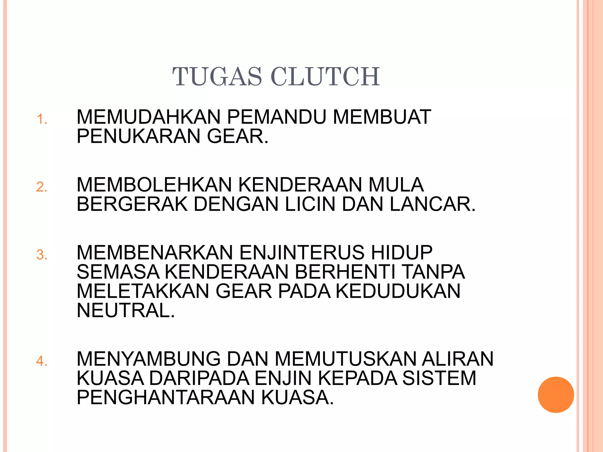 TUGAS CLUTCH
1.   MEMUDAHKAN PEMANDU MEMBUAT
     PENUKARAN GEAR.

2.   MEMBOLEHKAN KENDERAAN MULA
     BERGERAK DENGAN LICIN DAN LANCAR.

3.   MEMBENARKAN ENJINTERUS HIDUP
     SEMASA KENDERAAN BERHENTI TANPA
     MELETAKKAN GEAR PADA KEDUDUKAN
     NEUTRAL.

4.   MENYAMBUNG DAN MEMUTUSKAN ALIRAN
     KUASA DARIPADA ENJIN KEPADA SISTEM
     PENGHANTARAAN KUASA.
 