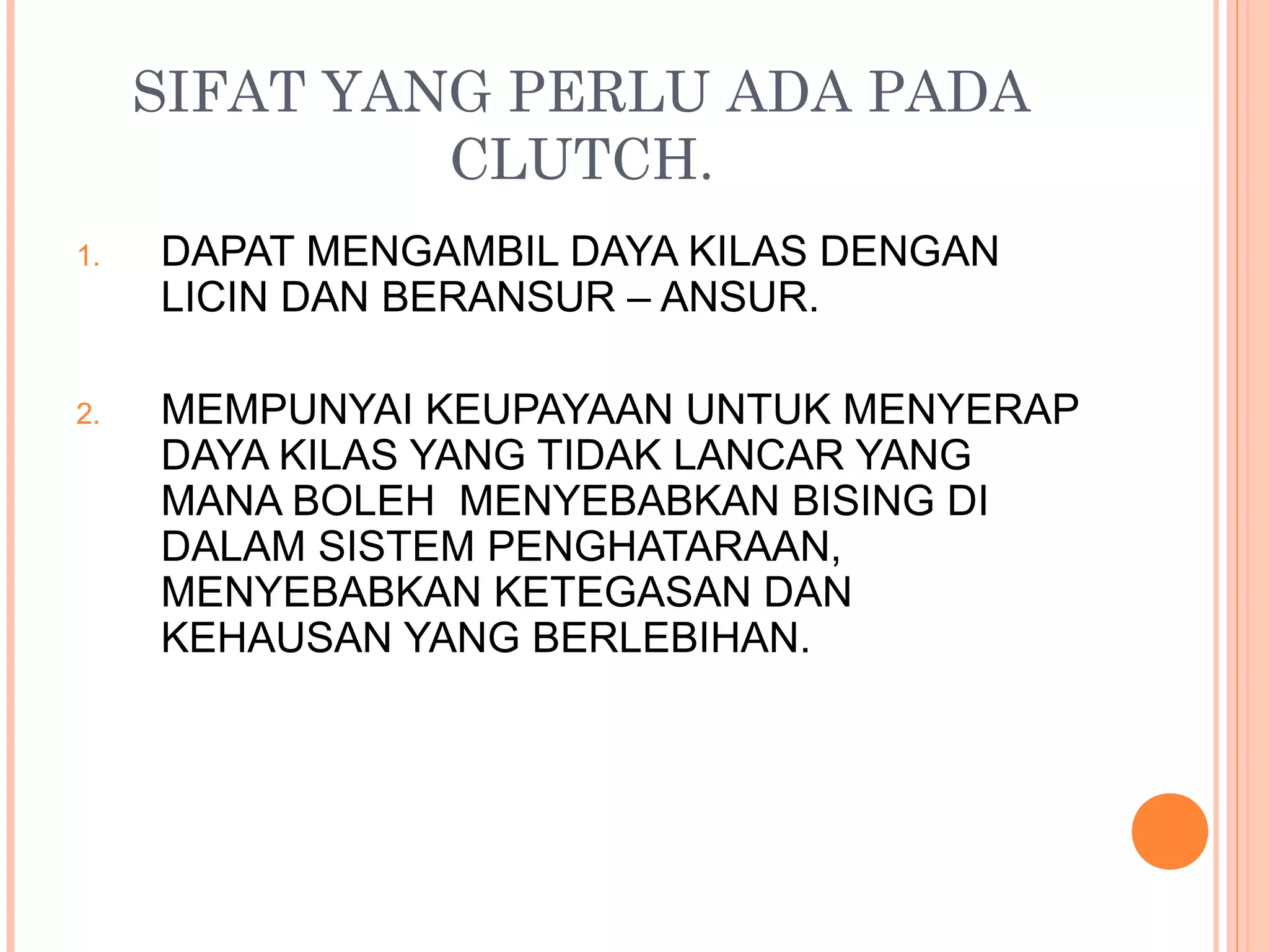 SIFAT YANG PERLU ADA PADA
              CLUTCH.
1.   DAPAT MENGAMBIL DAYA KILAS DENGAN
     LICIN DAN BERANSUR – ANSUR.

2.   MEMPUNYAI KEUPAYAAN UNTUK MENYERAP
     DAYA KILAS YANG TIDAK LANCAR YANG
     MANA BOLEH MENYEBABKAN BISING DI
     DALAM SISTEM PENGHATARAAN,
     MENYEBABKAN KETEGASAN DAN
     KEHAUSAN YANG BERLEBIHAN.
 