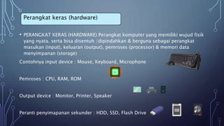 • PERANGKAT KERAS (HARDWARE) Perangkat komputer yang memiliki wujud fisik
yang nyata. serta bisa disentuh /dipindahkan & berguna sebagai perangkat
masukan (input), keluaran (output), pemroses (processor) & memori data
menyimpanan (storage)
Contohnya input device : Mouse, Keyboard, Microphone
Pemroses : CPU, RAM, ROM
Output device : Monitor, Printer, Speaker
Peranti penyimapanan sekunder : HDD, SSD, Flash Drive
Perangkat keras (hardware)
 