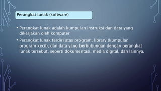 • Perangkat lunak adalah kumpulan instruksi dan data yang
dikerjakan oleh komputer
• Perangkat lunak terdiri atas program, library (kumpulan
program kecil), dan data yang berhubungan dengan perangkat
lunak tersebut, seperti dokumentasi, media digital, dan lainnya.
Perangkat lunak (software)
 