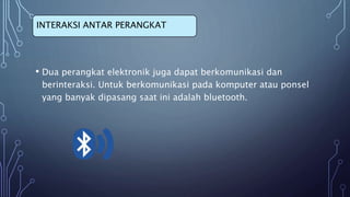 • Dua perangkat elektronik juga dapat berkomunikasi dan
berinteraksi. Untuk berkomunikasi pada komputer atau ponsel
yang banyak dipasang saat ini adalah bluetooth.
INTERAKSI ANTAR PERANGKAT
 