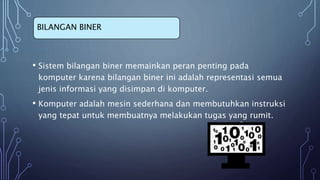 • Sistem bilangan biner memainkan peran penting pada
komputer karena bilangan biner ini adalah representasi semua
jenis informasi yang disimpan di komputer.
• Komputer adalah mesin sederhana dan membutuhkan instruksi
yang tepat untuk membuatnya melakukan tugas yang rumit.
BILANGAN BINER
 