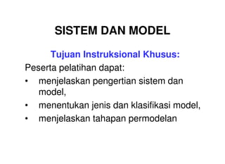 SISTEM DAN MODEL
      Tujuan Instruksional Khusus:
Peserta pelatihan dapat:
• menjelaskan pengertian sistem dan
   model,
• menentukan jenis dan klasifikasi model,
• menjelaskan tahapan permodelan
 