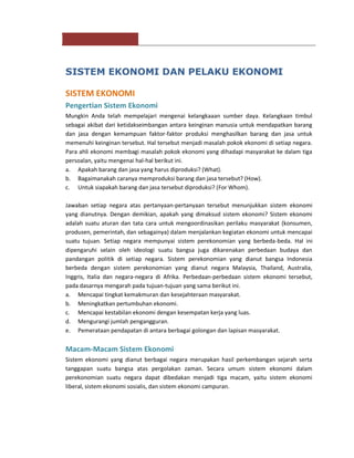 SISTEM EKONOMI DAN PELAKU EKONOMI

SISTEM EKONOMI
Pengertian Sistem Ekonomi
Mungkin Anda telah mempelajari mengenai kelangkaaan sumber daya. Kelangkaan timbul
sebagai akibat dari ketidakseimbangan antara keinginan manusia untuk mendapatkan barang
dan jasa dengan kemampuan faktor-faktor produksi menghasilkan barang dan jasa untuk
memenuhi keinginan tersebut. Hal tersebut menjadi masalah pokok ekonomi di setiap negara.
Para ahli ekonomi membagi masalah pokok ekonomi yang dihadapi masyarakat ke dalam tiga
persoalan, yaitu mengenai hal-hal berikut ini.
a. Apakah barang dan jasa yang harus diproduksi? (What).
b. Bagaimanakah caranya memproduksi barang dan jasa tersebut? (How).
c. Untuk siapakah barang dan jasa tersebut diproduksi? (For Whom).

Jawaban setiap negara atas pertanyaan-pertanyaan tersebut menunjukkan sistem ekonomi
yang dianutnya. Dengan demikian, apakah yang dimaksud sistem ekonomi? Sistem ekonomi
adalah suatu aturan dan tata cara untuk mengoordinasikan perilaku masyarakat (konsumen,
produsen, pemerintah, dan sebagainya) dalam menjalankan kegiatan ekonomi untuk mencapai
suatu tujuan. Setiap negara mempunyai sistem perekonomian yang berbeda-beda. Hal ini
dipengaruhi selain oleh ideologi suatu bangsa juga dikarenakan perbedaan budaya dan
pandangan politik di setiap negara. Sistem perekonomian yang dianut bangsa Indonesia
berbeda dengan sistem perekonomian yang dianut negara Malaysia, Thailand, Australia,
Inggris, Italia dan negara-negara di Afrika. Perbedaan-perbedaan sistem ekonomi tersebut,
pada dasarnya mengarah pada tujuan-tujuan yang sama berikut ini.
a. Mencapai tingkat kemakmuran dan kesejahteraan masyarakat.
b. Meningkatkan pertumbuhan ekonomi.
c. Mencapai kestabilan ekonomi dengan kesempatan kerja yang luas.
d. Mengurangi jumlah pengangguran.
e. Pemerataan pendapatan di antara berbagai golongan dan lapisan masyarakat.


Macam-Macam Sistem Ekonomi
Sistem ekonomi yang dianut berbagai negara merupakan hasil perkembangan sejarah serta
tanggapan suatu bangsa atas pergolakan zaman. Secara umum sistem ekonomi dalam
perekonomian suatu negara dapat dibedakan menjadi tiga macam, yaitu sistem ekonomi
liberal, sistem ekonomi sosialis, dan sistem ekonomi campuran.
 