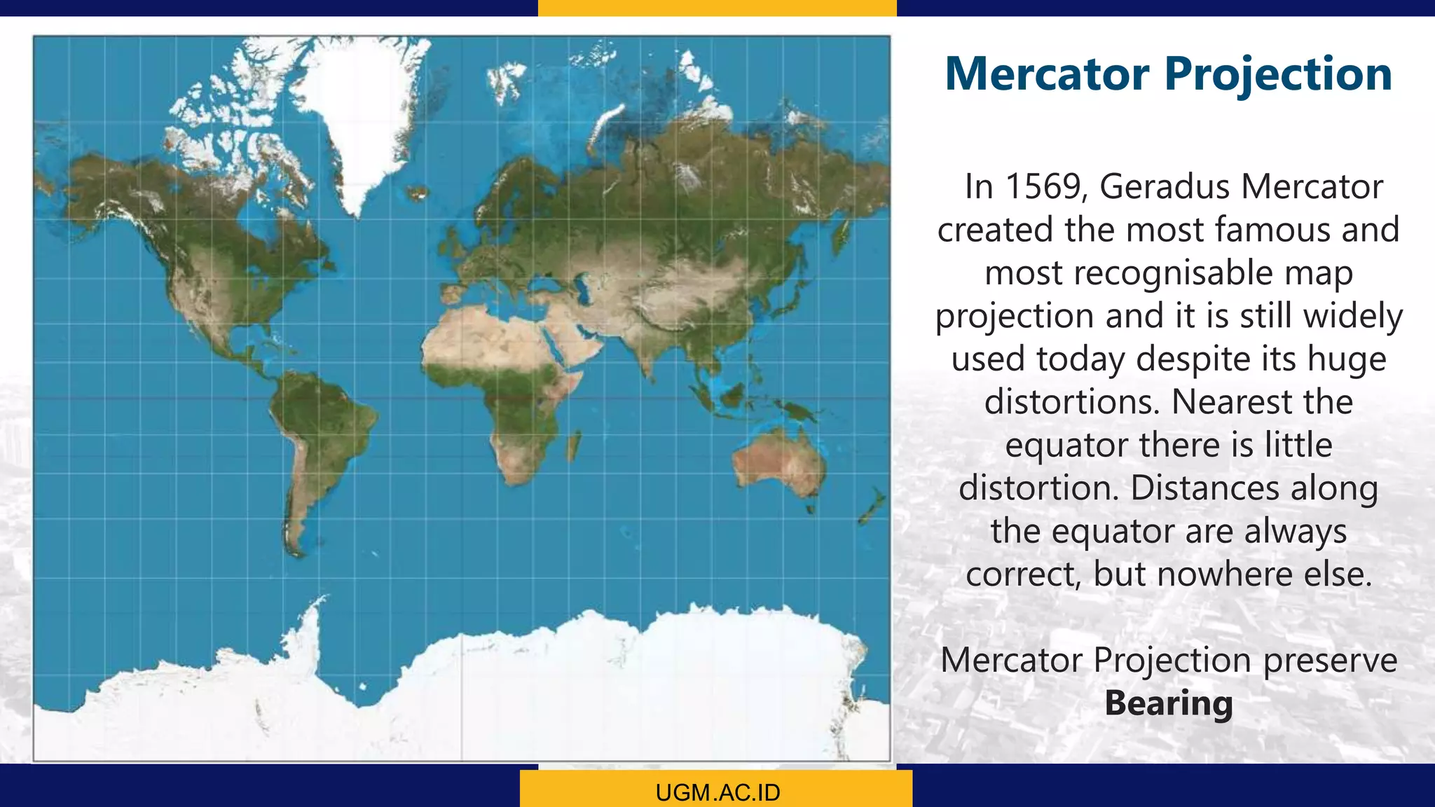 UGM.AC.ID
Mercator Projection
In 1569, Geradus Mercator
created the most famous and
most recognisable map
projection and it is still widely
used today despite its huge
distortions. Nearest the
equator there is little
distortion. Distances along
the equator are always
correct, but nowhere else.
Mercator Projection preserve
Bearing
 