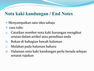 Nota kaki kandungan / End Notes
 Menyampaikan satu idea sahaja
 cara tulis:
a. Catatkan nombor nota kaki kurungan mengikut
urutan dalam artikel atau penulisan anda
b. Bukan di bahagian bawah halaman
c. Mulakan pada halaman baharu
d. Halaman nota kaki kandungan perlu berada selepas
senarai rujukan
 