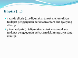 Elipsis (…)
 4 tanda elipsis (….) digunakan untuk menunjukkan
terdapat pengguguran perkataan antara dua ayat yang
dikutip.
 3 tanda elipsis (…) digunakan untuk menunjukkan
terdapat pengguguran perkataan dalam satu ayat yang
dikutip.
 