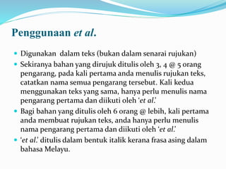 Penggunaan et al.
 Digunakan dalam teks (bukan dalam senarai rujukan)
 Sekiranya bahan yang dirujuk ditulis oleh 3, 4 @ 5 orang
pengarang, pada kali pertama anda menulis rujukan teks,
catatkan nama semua pengarang tersebut. Kali kedua
menggunakan teks yang sama, hanya perlu menulis nama
pengarang pertama dan diikuti oleh ‘et al.’
 Bagi bahan yang ditulis oleh 6 orang @ lebih, kali pertama
anda membuat rujukan teks, anda hanya perlu menulis
nama pengarang pertama dan diikuti oleh ‘et al.’
 ‘et al.’ ditulis dalam bentuk italik kerana frasa asing dalam
bahasa Melayu.
 