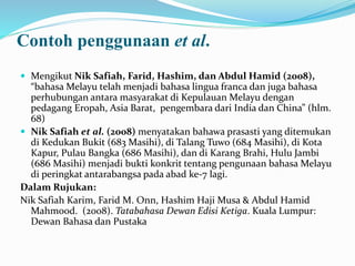 Contoh penggunaan et al.
 Mengikut Nik Safiah, Farid, Hashim, dan Abdul Hamid (2008),
“bahasa Melayu telah menjadi bahasa lingua franca dan juga bahasa
perhubungan antara masyarakat di Kepulauan Melayu dengan
pedagang Eropah, Asia Barat, pengembara dari India dan China” (hlm.
68)
 Nik Safiah et al. (2008) menyatakan bahawa prasasti yang ditemukan
di Kedukan Bukit (683 Masihi), di Talang Tuwo (684 Masihi), di Kota
Kapur, Pulau Bangka (686 Masihi), dan di Karang Brahi, Hulu Jambi
(686 Masihi) menjadi bukti konkrit tentang pengunaan bahasa Melayu
di peringkat antarabangsa pada abad ke-7 lagi.
Dalam Rujukan:
Nik Safiah Karim, Farid M. Onn, Hashim Haji Musa & Abdul Hamid
Mahmood. (2008). Tatabahasa Dewan Edisi Ketiga. Kuala Lumpur:
Dewan Bahasa dan Pustaka
 