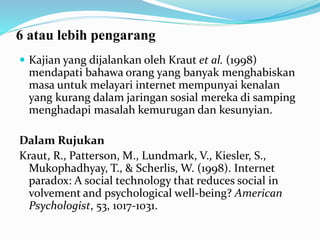 6 atau lebih pengarang
 Kajian yang dijalankan oleh Kraut et al. (1998)
mendapati bahawa orang yang banyak menghabiskan
masa untuk melayari internet mempunyai kenalan
yang kurang dalam jaringan sosial mereka di samping
menghadapi masalah kemurugan dan kesunyian.
Dalam Rujukan
Kraut, R., Patterson, M., Lundmark, V., Kiesler, S.,
Mukophadhyay, T., & Scherlis, W. (1998). Internet
paradox: A social technology that reduces social in
volvement and psychological well-being? American
Psychologist, 53, 1017-1031.
 