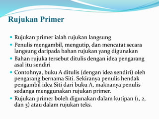 Rujukan Primer
 Rujukan primer ialah rujukan langsung
 Penulis mengambil, mengutip, dan mencatat secara
langsung daripada bahan rujukan yang digunakan
 Bahan rujuka tersebut ditulis dengan idea pengarang
asal itu sendiri
 Contohnya, buku A ditulis (dengan idea sendiri) oleh
pengarang bernama Siti. Sekiranya penulis hendak
pengambil idea Siti dari buku A, maknanya penulis
sedanga menggunakan rujukan primer.
 Rujukan primer boleh digunakan dalam kutipan (1, 2,
dan 3) atau dalam rujukan teks.
 