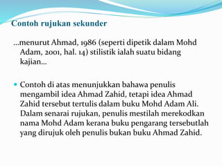 Contoh rujukan sekunder
…menurut Ahmad, 1986 (seperti dipetik dalam Mohd
Adam, 2001, hal. 14) stilistik ialah suatu bidang
kajian…
 Contoh di atas menunjukkan bahawa penulis
mengambil idea Ahmad Zahid, tetapi idea Ahmad
Zahid tersebut tertulis dalam buku Mohd Adam Ali.
Dalam senarai rujukan, penulis mestilah merekodkan
nama Mohd Adam kerana buku pengarang tersebutlah
yang dirujuk oleh penulis bukan buku Ahmad Zahid.
 