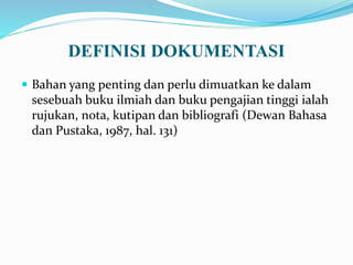 DEFINISI DOKUMENTASI
 Bahan yang penting dan perlu dimuatkan ke dalam
sesebuah buku ilmiah dan buku pengajian tinggi ialah
rujukan, nota, kutipan dan bibliografi (Dewan Bahasa
dan Pustaka, 1987, hal. 131)
 