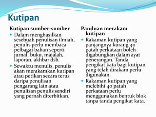 Kutipan
Kutipan sumber-sumber
 Dalam menghasilkan
sesebuah penulisan ilmiah,
penulis perlu membaca
pelbagai bahan seperti
jurnal, buku, majalah,
laporan, akhbar dsb.
 Sewaktu menulis, penulis
akan merakamkan kutipan
atau petikan secara terus
daripa penulisan
pengarang lain atau
penulisan penulis sendiri
yang pernah diterbitkan.
Panduan merakam
kutipan
 Rakaman kutipan yang
panjangnya kurang 40
patah perkataan boleh
digabungkan dalam ayat
penerangan. Tanda
pengikat kata bagi kutipan
yang telah dirakam perlu
digunakan.
 Rakaman kutipan yang
melebihi 40 patah
perkataan perlu
menggunakan bentuk blok
tanpa tanda pengikat kata.
 