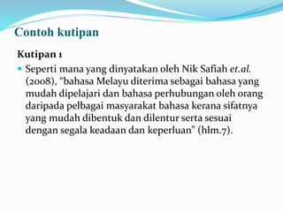 Contoh kutipan
Kutipan 1
 Seperti mana yang dinyatakan oleh Nik Safiah et.al.
(2008), “bahasa Melayu diterima sebagai bahasa yang
mudah dipelajari dan bahasa perhubungan oleh orang
daripada pelbagai masyarakat bahasa kerana sifatnya
yang mudah dibentuk dan dilentur serta sesuai
dengan segala keadaan dan keperluan” (hlm.7).
 