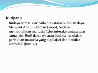 Kutipan 2
Budaya berasal daripada perkataan budi dan daya.
Menurut Abdul Rahman (2000), budaya
membolehkan manusia “…berinteraksi antara satu
sama lain. Budi dan daya atau budaya itu adalah
perlakuan manusia yang dipelajari dan bersifat
simbolis” (hlm. 31).
 