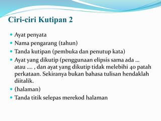 Ciri-ciri Kutipan 2
 Ayat penyata
 Nama pengarang (tahun)
 Tanda kutipan (pembuka dan penutup kata)
 Ayat yang dikutip (penggunaan elipsis sama ada …
atau …. , dan ayat yang dikutip tidak melebihi 40 patah
perkataan. Sekiranya bukan bahasa tulisan hendaklah
diitalik.
 (halaman)
 Tanda titik selepas merekod halaman
 