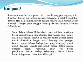 Kutipan 3
Surat-surat tersebut merupakan bukti bertulis yang penting yang boleh
dikaitkan dengan pengantarabangsaan bahasa Melayu lebih 500 tahun
dahulu. Hal ini demikian kerana bahasa Melayu telah menyebar dan
meningkat dengan pesat penggunaannya pada abad tersebut. Menurut
Collins (2005):
Surat dalam bahasa Melayu-Jawi, pada sisi lain meskipun
berisi kesombongan, keangkuhan dari musuh yang paling
dalam dari Brunei, dibawa ke hadapan Sultan dengan resmi
untuk dibacakan dengan suara lantang oleh petugas
istana....hanya bahasa Melayu-Jawi yang dianggap sesuai
untuk diajukan kepada raja untuk dibaca dalam semua
upacara cocok, meskipun surat itu berisi
penghinaan....bahasa Melayu sebenarnya adalah Bahasa
Latin di Kepulauan Nusantara. (hlm. 31)
 