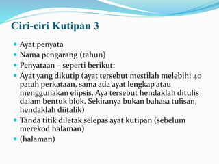 Ciri-ciri Kutipan 3
 Ayat penyata
 Nama pengarang (tahun)
 Penyataan – seperti berikut:
 Ayat yang dikutip (ayat tersebut mestilah melebihi 40
patah perkataan, sama ada ayat lengkap atau
menggunakan elipsis. Aya tersebut hendaklah ditulis
dalam bentuk blok. Sekiranya bukan bahasa tulisan,
hendaklah diitalik)
 Tanda titik diletak selepas ayat kutipan (sebelum
merekod halaman)
 (halaman)
 