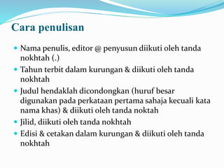 Cara penulisan
 Nama penulis, editor @ penyusun diikuti oleh tanda
nokhtah (.)
 Tahun terbit dalam kurungan & diikuti oleh tanda
nokhtah
 Judul hendaklah dicondongkan (huruf besar
digunakan pada perkataan pertama sahaja kecuali kata
nama khas) & diikuti oleh tanda noktah
 Jilid, diikuti oleh tanda nokhtah
 Edisi & cetakan dalam kurungan & diikuti oleh tanda
nokhtah
 