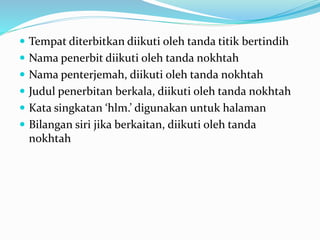  Tempat diterbitkan diikuti oleh tanda titik bertindih
 Nama penerbit diikuti oleh tanda nokhtah
 Nama penterjemah, diikuti oleh tanda nokhtah
 Judul penerbitan berkala, diikuti oleh tanda nokhtah
 Kata singkatan ‘hlm.’ digunakan untuk halaman
 Bilangan siri jika berkaitan, diikuti oleh tanda
nokhtah
 