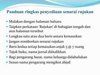 Panduan ringkas penyediaan senarai rujukan
 Mulakan dengan halaman baharu
 Taipkan perkataan ‘Rujukan’ di bahagian tengah dan
atas halaman tersebut
 Langkau satu atau dua baris antara kemasukan
 Jangan nomborkan senarai rujukan
 Baris kedua setiap kemasukan anjak 5 @ 7 ruang
 Tajuk buku, nama jurnal diiitalikkan
 Bagi pengarang barat, nama keluarga didahulukan
 Susun nama pengarang mengikut abjad
 