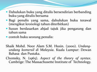  Dahulukan buku yang ditulis bersendirian berbanding
buku yang ditulis bersama
 Bagi penulis yang sama, dahulukan buku terawal
(mengikut kronologi tahun diterbitkan)
 Susun berdasarkan abjad tajuk jika pengarang dan
tahun sama
 contoh buku seorang penulis:
Shaik Mohd. Noor Alam S.M. Husin. (2000). Undang-
undang komersil di Malaysia. Kuala Lumpur: Dewan
Bahasa dan Pustaka.
Chomsky, N. (1965). Aspect of the theory of syntax.
Cambrige: The Massachusette Institute of Technology.
 