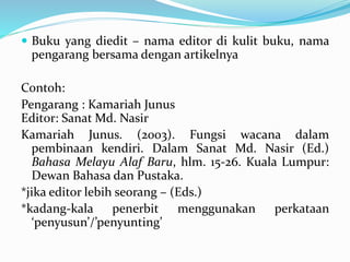  Buku yang diedit – nama editor di kulit buku, nama
pengarang bersama dengan artikelnya
Contoh:
Pengarang : Kamariah Junus
Edit0r: Sanat Md. Nasir
Kamariah Junus. (2003). Fungsi wacana dalam
pembinaan kendiri. Dalam Sanat Md. Nasir (Ed.)
Bahasa Melayu Alaf Baru, hlm. 15-26. Kuala Lumpur:
Dewan Bahasa dan Pustaka.
*jika editor lebih seorang – (Eds.)
*kadang-kala penerbit menggunakan perkataan
‘penyusun’/’penyunting’
 