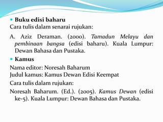 Buku edisi baharu
Cara tulis dalam senarai rujukan:
A. Aziz Deraman. (2000). Tamadun Melayu dan
pembinaan bangsa (edisi baharu). Kuala Lumpur:
Dewan Bahasa dan Pustaka.
 Kamus
Nama editor: Noresah Baharum
Judul kamus: Kamus Dewan Edisi Keempat
Cara tulis dalam rujukan:
Noresah Baharum. (Ed.). (2005). Kamus Dewan (edisi
ke-5). Kuala Lumpur: Dewan Bahasa dan Pustaka.
 