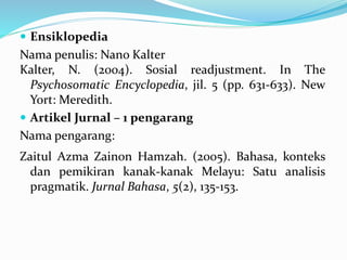  Ensiklopedia
Nama penulis: Nano Kalter
Kalter, N. (2004). Sosial readjustment. In The
Psychosomatic Encyclopedia, jil. 5 (pp. 631-633). New
Yort: Meredith.
 Artikel Jurnal – 1 pengarang
Nama pengarang:
Zaitul Azma Zainon Hamzah. (2005). Bahasa, konteks
dan pemikiran kanak-kanak Melayu: Satu analisis
pragmatik. Jurnal Bahasa, 5(2), 135-153.
 