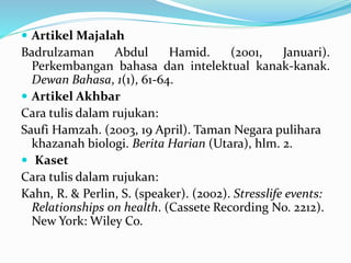  Artikel Majalah
Badrulzaman Abdul Hamid. (2001, Januari).
Perkembangan bahasa dan intelektual kanak-kanak.
Dewan Bahasa, 1(1), 61-64.
 Artikel Akhbar
Cara tulis dalam rujukan:
Saufi Hamzah. (2003, 19 April). Taman Negara pulihara
khazanah biologi. Berita Harian (Utara), hlm. 2.
 Kaset
Cara tulis dalam rujukan:
Kahn, R. & Perlin, S. (speaker). (2002). Stresslife events:
Relationships on health. (Cassete Recording No. 2212).
New York: Wiley Co.
 