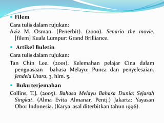  Filem
Cara tulis dalam rujukan:
Aziz M. Osman. (Penerbit). (2000). Senario the movie.
[filem] Kuala Lumpur: Grand Brilliance.
 Artikel Buletin
Cara tulis dalam rujukan:
Tan Chin Lee. (2001). Kelemahan pelajar Cina dalam
penguasaan bahasa Melayu: Punca dan penyelesaian.
Jendela Utara, 3, hlm. 5.
 Buku terjemahan
Collins, T.J. (2005). Bahasa Melayu Bahasa Dunia: Sejarah
Singkat. (Alma Evita Almanar, Pentj.) Jakarta: Yayasan
Obor Indonesia. (Karya asal diterbitkan tahun 1996).
 
